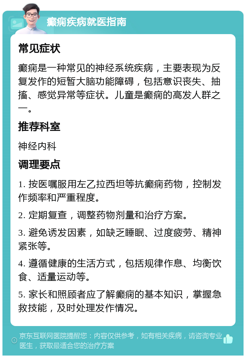 癫痫疾病就医指南 常见症状 癫痫是一种常见的神经系统疾病，主要表现为反复发作的短暂大脑功能障碍，包括意识丧失、抽搐、感觉异常等症状。儿童是癫痫的高发人群之一。 推荐科室 神经内科 调理要点 1. 按医嘱服用左乙拉西坦等抗癫痫药物，控制发作频率和严重程度。 2. 定期复查，调整药物剂量和治疗方案。 3. 避免诱发因素，如缺乏睡眠、过度疲劳、精神紧张等。 4. 遵循健康的生活方式，包括规律作息、均衡饮食、适量运动等。 5. 家长和照顾者应了解癫痫的基本知识，掌握急救技能，及时处理发作情况。