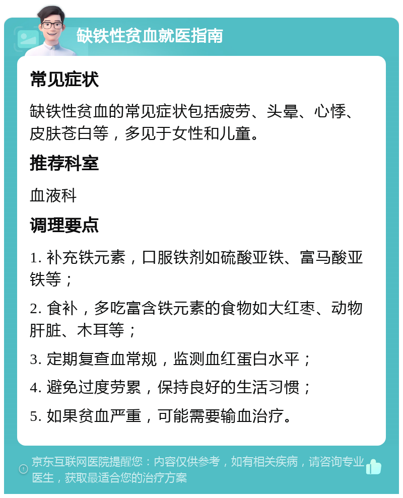 缺铁性贫血就医指南 常见症状 缺铁性贫血的常见症状包括疲劳、头晕、心悸、皮肤苍白等，多见于女性和儿童。 推荐科室 血液科 调理要点 1. 补充铁元素，口服铁剂如硫酸亚铁、富马酸亚铁等； 2. 食补，多吃富含铁元素的食物如大红枣、动物肝脏、木耳等； 3. 定期复查血常规，监测血红蛋白水平； 4. 避免过度劳累，保持良好的生活习惯； 5. 如果贫血严重，可能需要输血治疗。