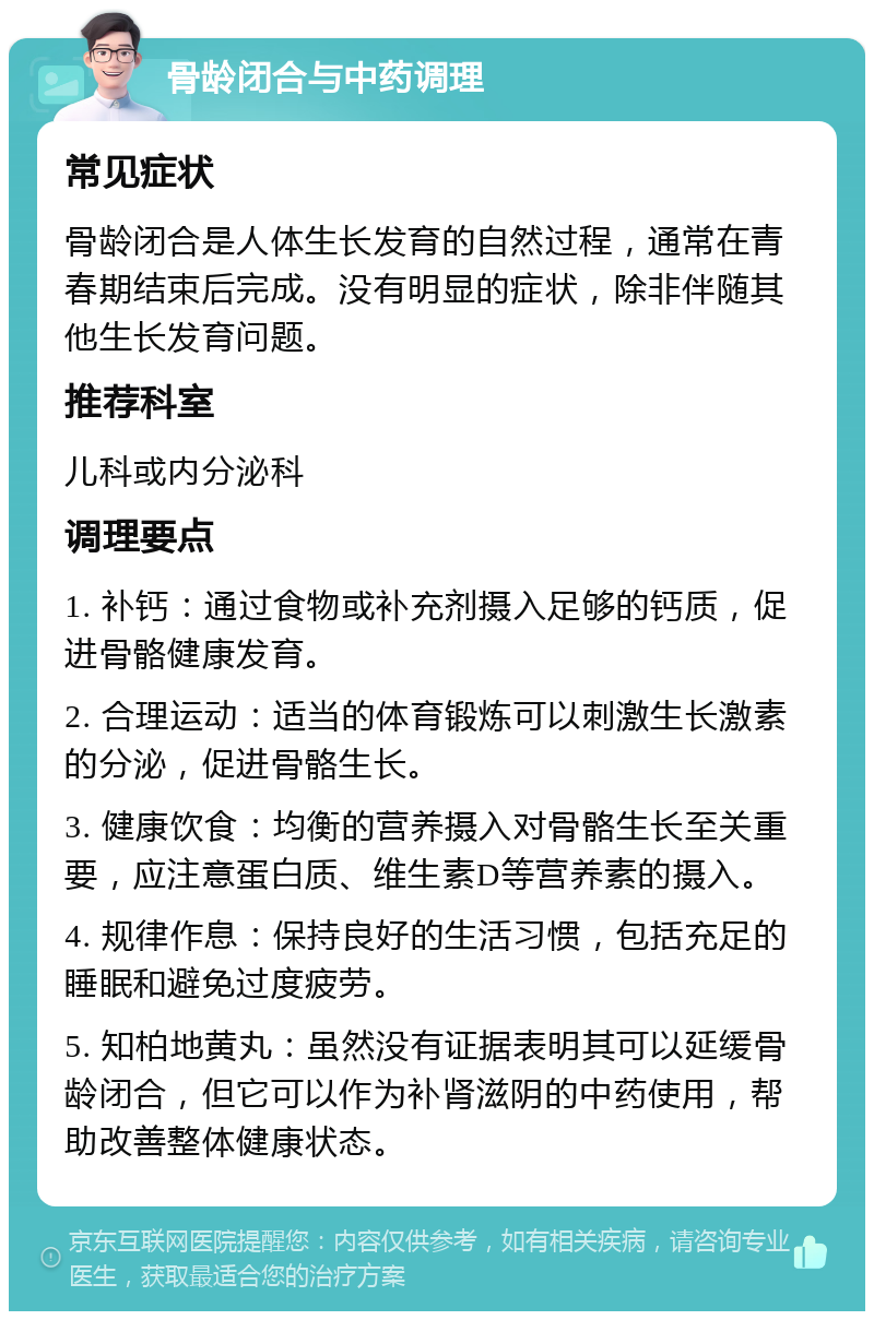 骨龄闭合与中药调理 常见症状 骨龄闭合是人体生长发育的自然过程，通常在青春期结束后完成。没有明显的症状，除非伴随其他生长发育问题。 推荐科室 儿科或内分泌科 调理要点 1. 补钙：通过食物或补充剂摄入足够的钙质，促进骨骼健康发育。 2. 合理运动：适当的体育锻炼可以刺激生长激素的分泌，促进骨骼生长。 3. 健康饮食：均衡的营养摄入对骨骼生长至关重要，应注意蛋白质、维生素D等营养素的摄入。 4. 规律作息：保持良好的生活习惯，包括充足的睡眠和避免过度疲劳。 5. 知柏地黄丸：虽然没有证据表明其可以延缓骨龄闭合，但它可以作为补肾滋阴的中药使用，帮助改善整体健康状态。