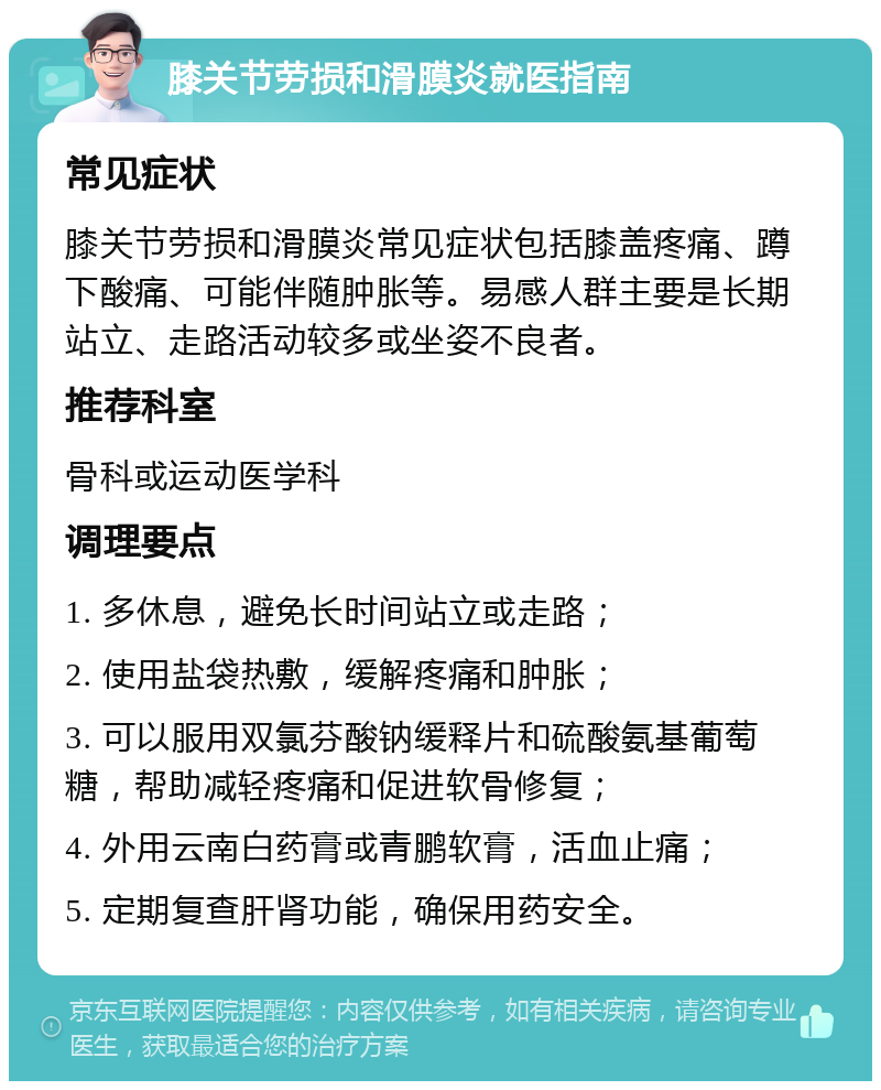 膝关节劳损和滑膜炎就医指南 常见症状 膝关节劳损和滑膜炎常见症状包括膝盖疼痛、蹲下酸痛、可能伴随肿胀等。易感人群主要是长期站立、走路活动较多或坐姿不良者。 推荐科室 骨科或运动医学科 调理要点 1. 多休息，避免长时间站立或走路； 2. 使用盐袋热敷，缓解疼痛和肿胀； 3. 可以服用双氯芬酸钠缓释片和硫酸氨基葡萄糖，帮助减轻疼痛和促进软骨修复； 4. 外用云南白药膏或青鹏软膏，活血止痛； 5. 定期复查肝肾功能，确保用药安全。