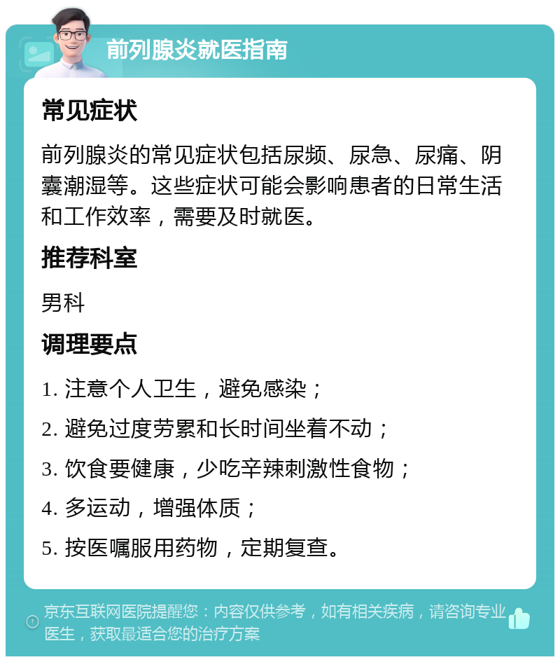 前列腺炎就医指南 常见症状 前列腺炎的常见症状包括尿频、尿急、尿痛、阴囊潮湿等。这些症状可能会影响患者的日常生活和工作效率，需要及时就医。 推荐科室 男科 调理要点 1. 注意个人卫生，避免感染； 2. 避免过度劳累和长时间坐着不动； 3. 饮食要健康，少吃辛辣刺激性食物； 4. 多运动，增强体质； 5. 按医嘱服用药物，定期复查。