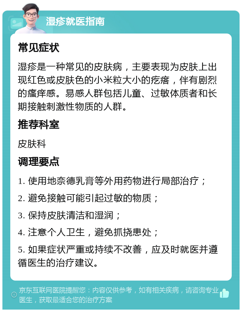 湿疹就医指南 常见症状 湿疹是一种常见的皮肤病，主要表现为皮肤上出现红色或皮肤色的小米粒大小的疙瘩，伴有剧烈的瘙痒感。易感人群包括儿童、过敏体质者和长期接触刺激性物质的人群。 推荐科室 皮肤科 调理要点 1. 使用地奈德乳膏等外用药物进行局部治疗； 2. 避免接触可能引起过敏的物质； 3. 保持皮肤清洁和湿润； 4. 注意个人卫生，避免抓挠患处； 5. 如果症状严重或持续不改善，应及时就医并遵循医生的治疗建议。