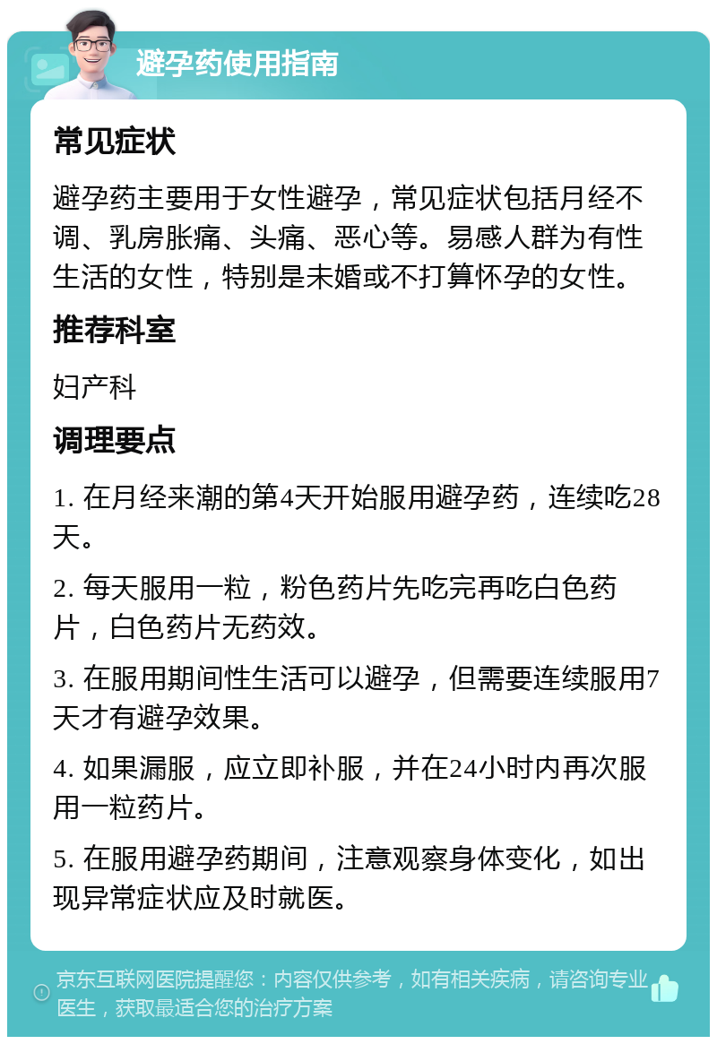 避孕药使用指南 常见症状 避孕药主要用于女性避孕，常见症状包括月经不调、乳房胀痛、头痛、恶心等。易感人群为有性生活的女性，特别是未婚或不打算怀孕的女性。 推荐科室 妇产科 调理要点 1. 在月经来潮的第4天开始服用避孕药，连续吃28天。 2. 每天服用一粒，粉色药片先吃完再吃白色药片，白色药片无药效。 3. 在服用期间性生活可以避孕，但需要连续服用7天才有避孕效果。 4. 如果漏服，应立即补服，并在24小时内再次服用一粒药片。 5. 在服用避孕药期间，注意观察身体变化，如出现异常症状应及时就医。