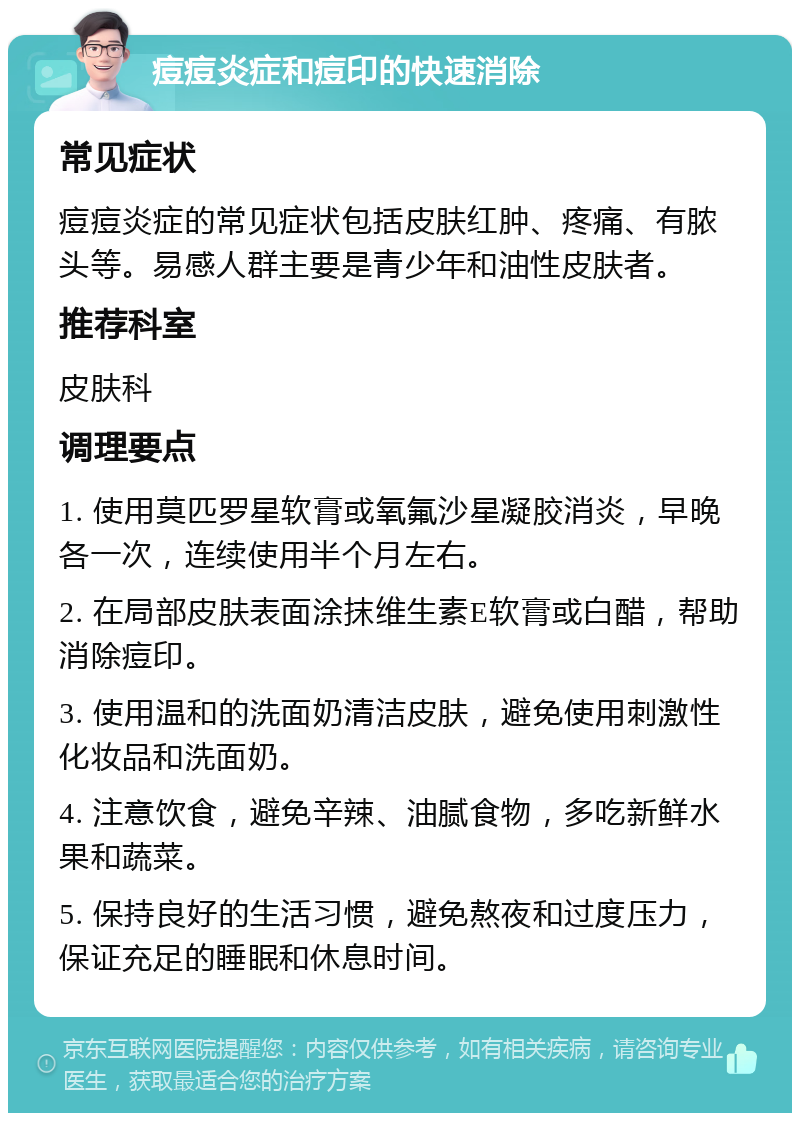 痘痘炎症和痘印的快速消除 常见症状 痘痘炎症的常见症状包括皮肤红肿、疼痛、有脓头等。易感人群主要是青少年和油性皮肤者。 推荐科室 皮肤科 调理要点 1. 使用莫匹罗星软膏或氧氟沙星凝胶消炎，早晚各一次，连续使用半个月左右。 2. 在局部皮肤表面涂抹维生素E软膏或白醋，帮助消除痘印。 3. 使用温和的洗面奶清洁皮肤，避免使用刺激性化妆品和洗面奶。 4. 注意饮食，避免辛辣、油腻食物，多吃新鲜水果和蔬菜。 5. 保持良好的生活习惯，避免熬夜和过度压力，保证充足的睡眠和休息时间。