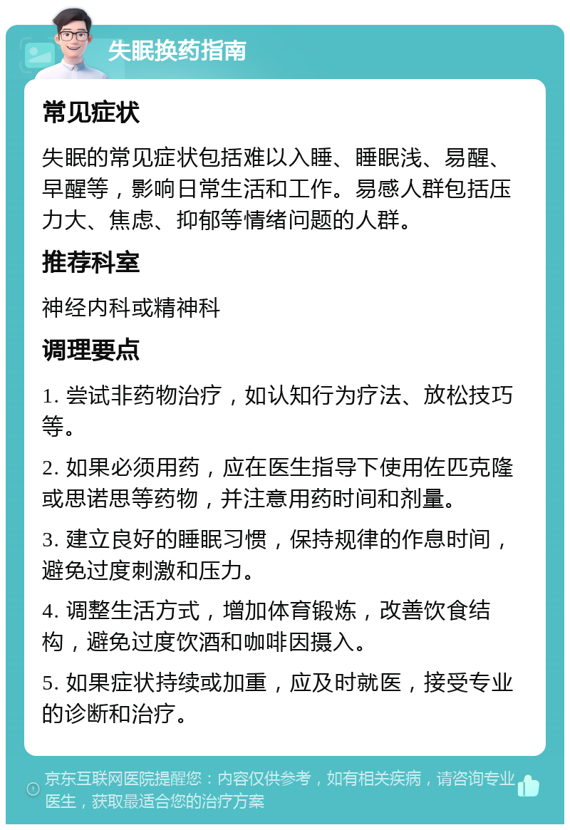 失眠换药指南 常见症状 失眠的常见症状包括难以入睡、睡眠浅、易醒、早醒等，影响日常生活和工作。易感人群包括压力大、焦虑、抑郁等情绪问题的人群。 推荐科室 神经内科或精神科 调理要点 1. 尝试非药物治疗，如认知行为疗法、放松技巧等。 2. 如果必须用药，应在医生指导下使用佐匹克隆或思诺思等药物，并注意用药时间和剂量。 3. 建立良好的睡眠习惯，保持规律的作息时间，避免过度刺激和压力。 4. 调整生活方式，增加体育锻炼，改善饮食结构，避免过度饮酒和咖啡因摄入。 5. 如果症状持续或加重，应及时就医，接受专业的诊断和治疗。