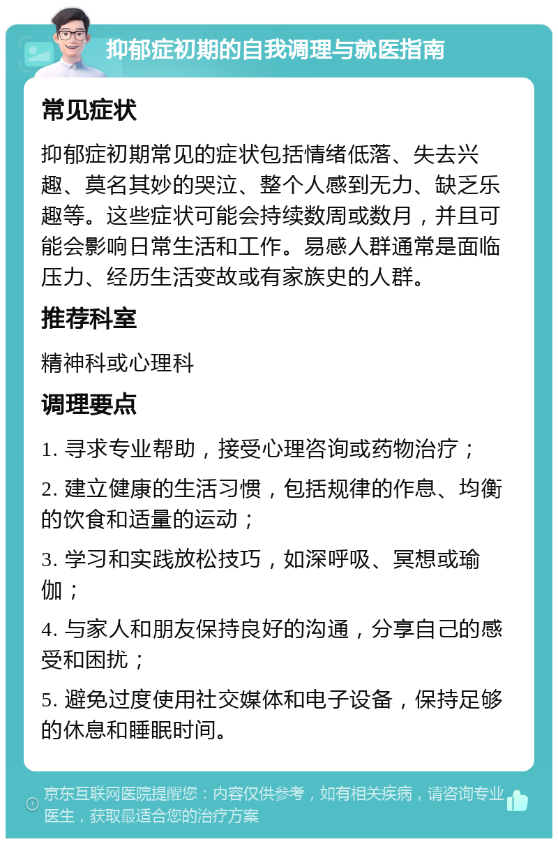 抑郁症初期的自我调理与就医指南 常见症状 抑郁症初期常见的症状包括情绪低落、失去兴趣、莫名其妙的哭泣、整个人感到无力、缺乏乐趣等。这些症状可能会持续数周或数月，并且可能会影响日常生活和工作。易感人群通常是面临压力、经历生活变故或有家族史的人群。 推荐科室 精神科或心理科 调理要点 1. 寻求专业帮助，接受心理咨询或药物治疗； 2. 建立健康的生活习惯，包括规律的作息、均衡的饮食和适量的运动； 3. 学习和实践放松技巧，如深呼吸、冥想或瑜伽； 4. 与家人和朋友保持良好的沟通，分享自己的感受和困扰； 5. 避免过度使用社交媒体和电子设备，保持足够的休息和睡眠时间。