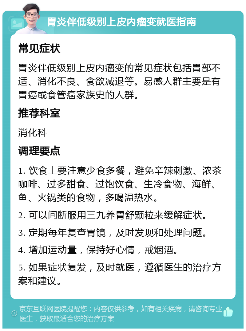 胃炎伴低级别上皮内瘤变就医指南 常见症状 胃炎伴低级别上皮内瘤变的常见症状包括胃部不适、消化不良、食欲减退等。易感人群主要是有胃癌或食管癌家族史的人群。 推荐科室 消化科 调理要点 1. 饮食上要注意少食多餐，避免辛辣刺激、浓茶咖啡、过多甜食、过饱饮食、生冷食物、海鲜、鱼、火锅类的食物，多喝温热水。 2. 可以间断服用三九养胃舒颗粒来缓解症状。 3. 定期每年复查胃镜，及时发现和处理问题。 4. 增加运动量，保持好心情，戒烟酒。 5. 如果症状复发，及时就医，遵循医生的治疗方案和建议。