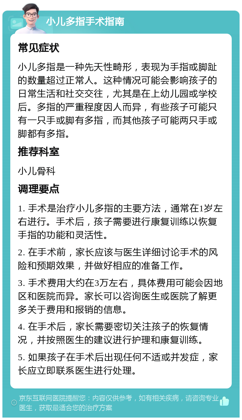 小儿多指手术指南 常见症状 小儿多指是一种先天性畸形，表现为手指或脚趾的数量超过正常人。这种情况可能会影响孩子的日常生活和社交交往，尤其是在上幼儿园或学校后。多指的严重程度因人而异，有些孩子可能只有一只手或脚有多指，而其他孩子可能两只手或脚都有多指。 推荐科室 小儿骨科 调理要点 1. 手术是治疗小儿多指的主要方法，通常在1岁左右进行。手术后，孩子需要进行康复训练以恢复手指的功能和灵活性。 2. 在手术前，家长应该与医生详细讨论手术的风险和预期效果，并做好相应的准备工作。 3. 手术费用大约在3万左右，具体费用可能会因地区和医院而异。家长可以咨询医生或医院了解更多关于费用和报销的信息。 4. 在手术后，家长需要密切关注孩子的恢复情况，并按照医生的建议进行护理和康复训练。 5. 如果孩子在手术后出现任何不适或并发症，家长应立即联系医生进行处理。