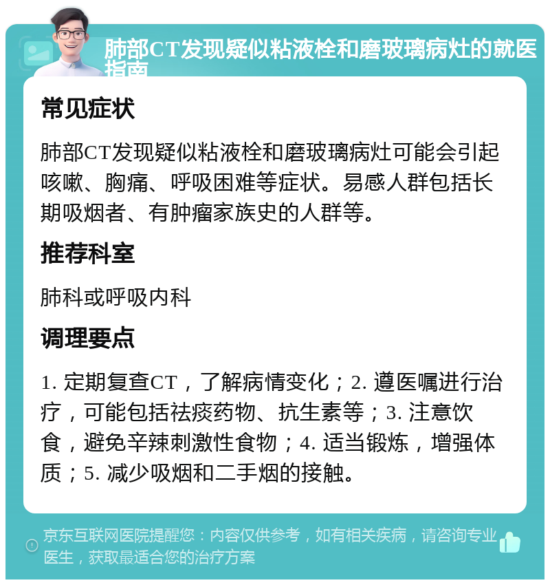 肺部CT发现疑似粘液栓和磨玻璃病灶的就医指南 常见症状 肺部CT发现疑似粘液栓和磨玻璃病灶可能会引起咳嗽、胸痛、呼吸困难等症状。易感人群包括长期吸烟者、有肿瘤家族史的人群等。 推荐科室 肺科或呼吸内科 调理要点 1. 定期复查CT，了解病情变化；2. 遵医嘱进行治疗，可能包括祛痰药物、抗生素等；3. 注意饮食，避免辛辣刺激性食物；4. 适当锻炼，增强体质；5. 减少吸烟和二手烟的接触。