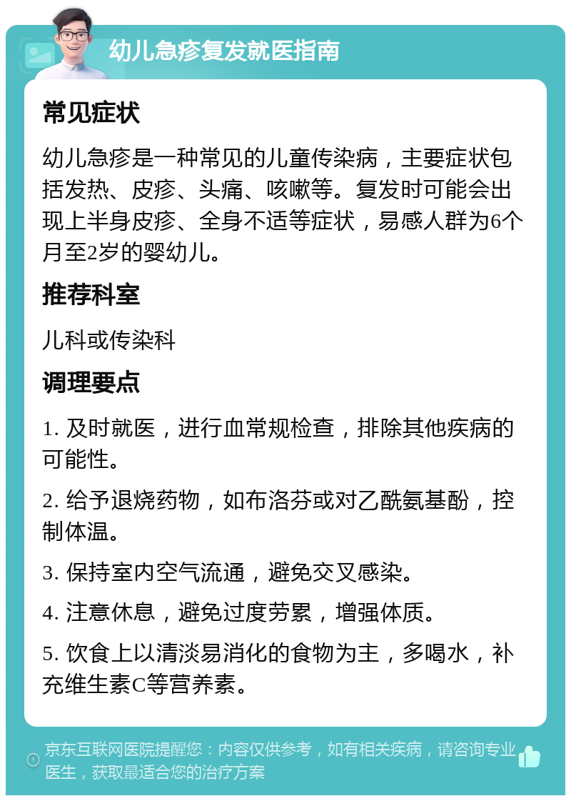 幼儿急疹复发就医指南 常见症状 幼儿急疹是一种常见的儿童传染病，主要症状包括发热、皮疹、头痛、咳嗽等。复发时可能会出现上半身皮疹、全身不适等症状，易感人群为6个月至2岁的婴幼儿。 推荐科室 儿科或传染科 调理要点 1. 及时就医，进行血常规检查，排除其他疾病的可能性。 2. 给予退烧药物，如布洛芬或对乙酰氨基酚，控制体温。 3. 保持室内空气流通，避免交叉感染。 4. 注意休息，避免过度劳累，增强体质。 5. 饮食上以清淡易消化的食物为主，多喝水，补充维生素C等营养素。