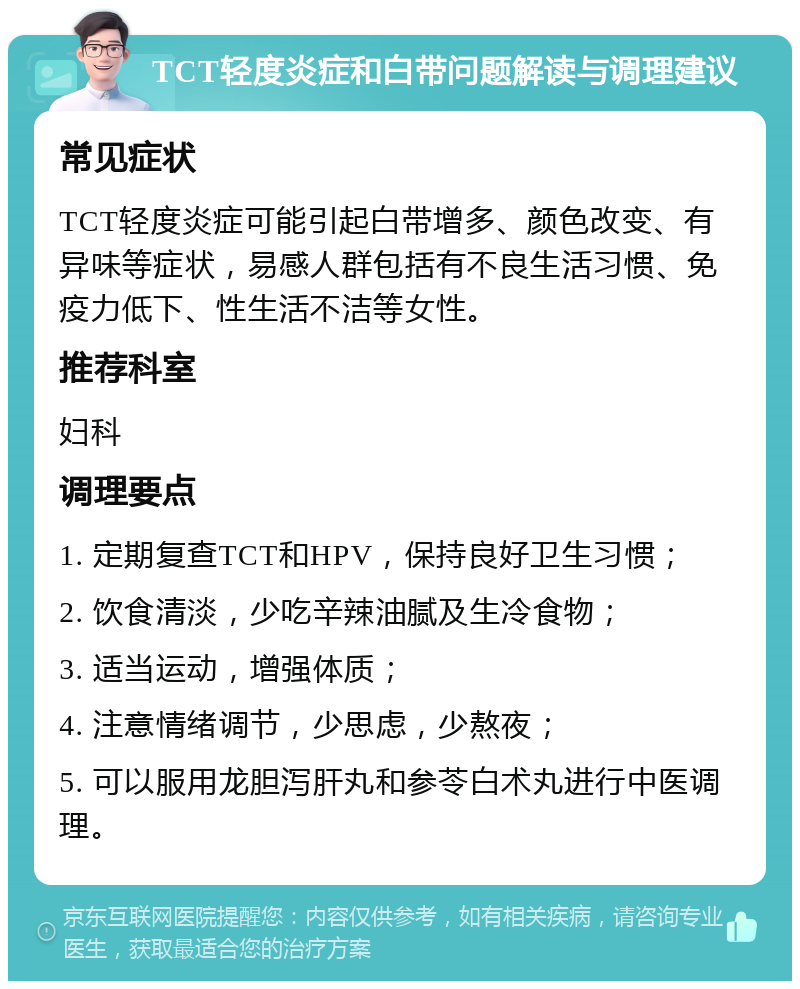 TCT轻度炎症和白带问题解读与调理建议 常见症状 TCT轻度炎症可能引起白带增多、颜色改变、有异味等症状，易感人群包括有不良生活习惯、免疫力低下、性生活不洁等女性。 推荐科室 妇科 调理要点 1. 定期复查TCT和HPV，保持良好卫生习惯； 2. 饮食清淡，少吃辛辣油腻及生冷食物； 3. 适当运动，增强体质； 4. 注意情绪调节，少思虑，少熬夜； 5. 可以服用龙胆泻肝丸和参苓白术丸进行中医调理。