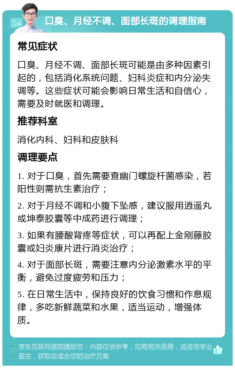 口臭、月经不调、面部长斑的调理指南 常见症状 口臭、月经不调、面部长斑可能是由多种因素引起的，包括消化系统问题、妇科炎症和内分泌失调等。这些症状可能会影响日常生活和自信心，需要及时就医和调理。 推荐科室 消化内科、妇科和皮肤科 调理要点 1. 对于口臭，首先需要查幽门螺旋杆菌感染，若阳性则需抗生素治疗； 2. 对于月经不调和小腹下坠感，建议服用逍遥丸或坤泰胶囊等中成药进行调理； 3. 如果有腰酸背疼等症状，可以再配上金刚藤胶囊或妇炎康片进行消炎治疗； 4. 对于面部长斑，需要注意内分泌激素水平的平衡，避免过度疲劳和压力； 5. 在日常生活中，保持良好的饮食习惯和作息规律，多吃新鲜蔬菜和水果，适当运动，增强体质。