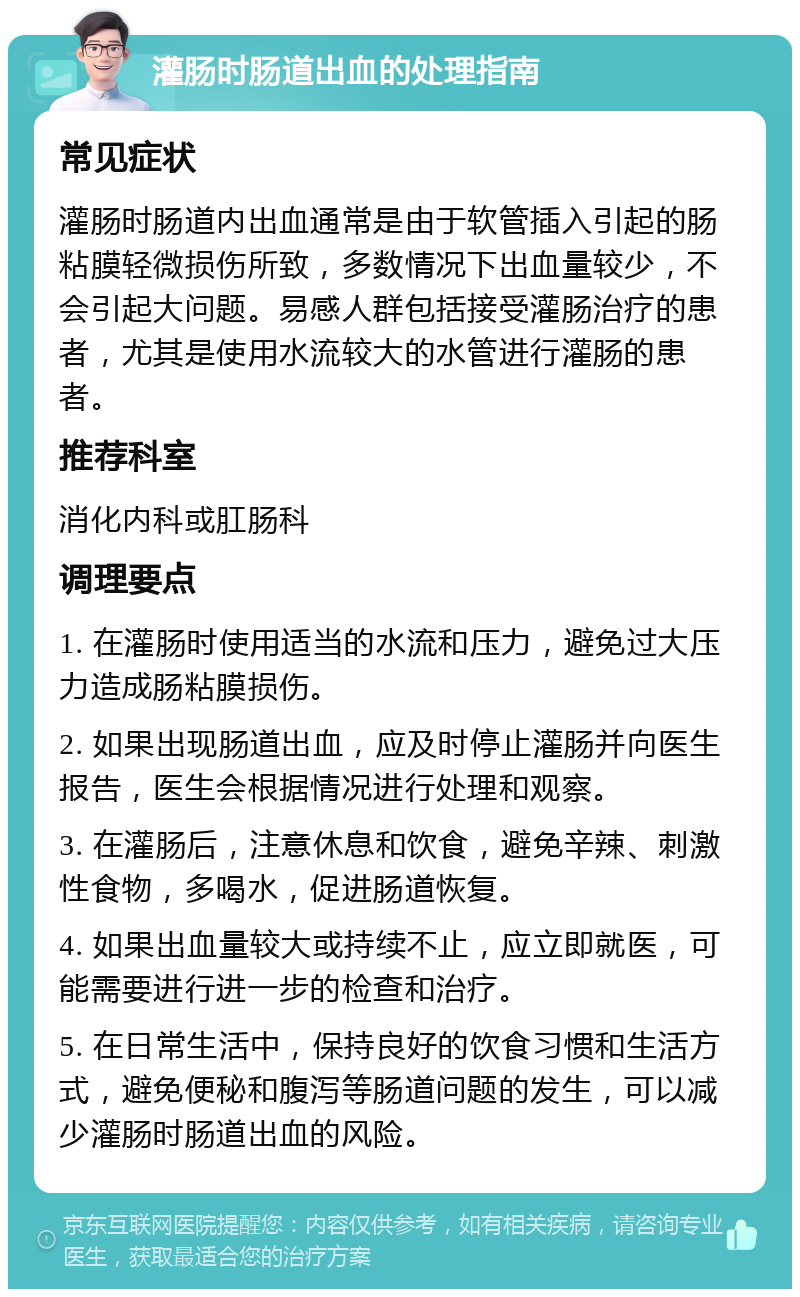 灌肠时肠道出血的处理指南 常见症状 灌肠时肠道内出血通常是由于软管插入引起的肠粘膜轻微损伤所致，多数情况下出血量较少，不会引起大问题。易感人群包括接受灌肠治疗的患者，尤其是使用水流较大的水管进行灌肠的患者。 推荐科室 消化内科或肛肠科 调理要点 1. 在灌肠时使用适当的水流和压力，避免过大压力造成肠粘膜损伤。 2. 如果出现肠道出血，应及时停止灌肠并向医生报告，医生会根据情况进行处理和观察。 3. 在灌肠后，注意休息和饮食，避免辛辣、刺激性食物，多喝水，促进肠道恢复。 4. 如果出血量较大或持续不止，应立即就医，可能需要进行进一步的检查和治疗。 5. 在日常生活中，保持良好的饮食习惯和生活方式，避免便秘和腹泻等肠道问题的发生，可以减少灌肠时肠道出血的风险。