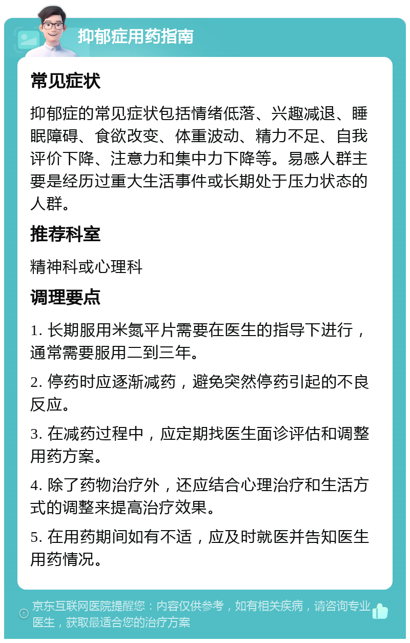 抑郁症用药指南 常见症状 抑郁症的常见症状包括情绪低落、兴趣减退、睡眠障碍、食欲改变、体重波动、精力不足、自我评价下降、注意力和集中力下降等。易感人群主要是经历过重大生活事件或长期处于压力状态的人群。 推荐科室 精神科或心理科 调理要点 1. 长期服用米氮平片需要在医生的指导下进行，通常需要服用二到三年。 2. 停药时应逐渐减药，避免突然停药引起的不良反应。 3. 在减药过程中，应定期找医生面诊评估和调整用药方案。 4. 除了药物治疗外，还应结合心理治疗和生活方式的调整来提高治疗效果。 5. 在用药期间如有不适，应及时就医并告知医生用药情况。