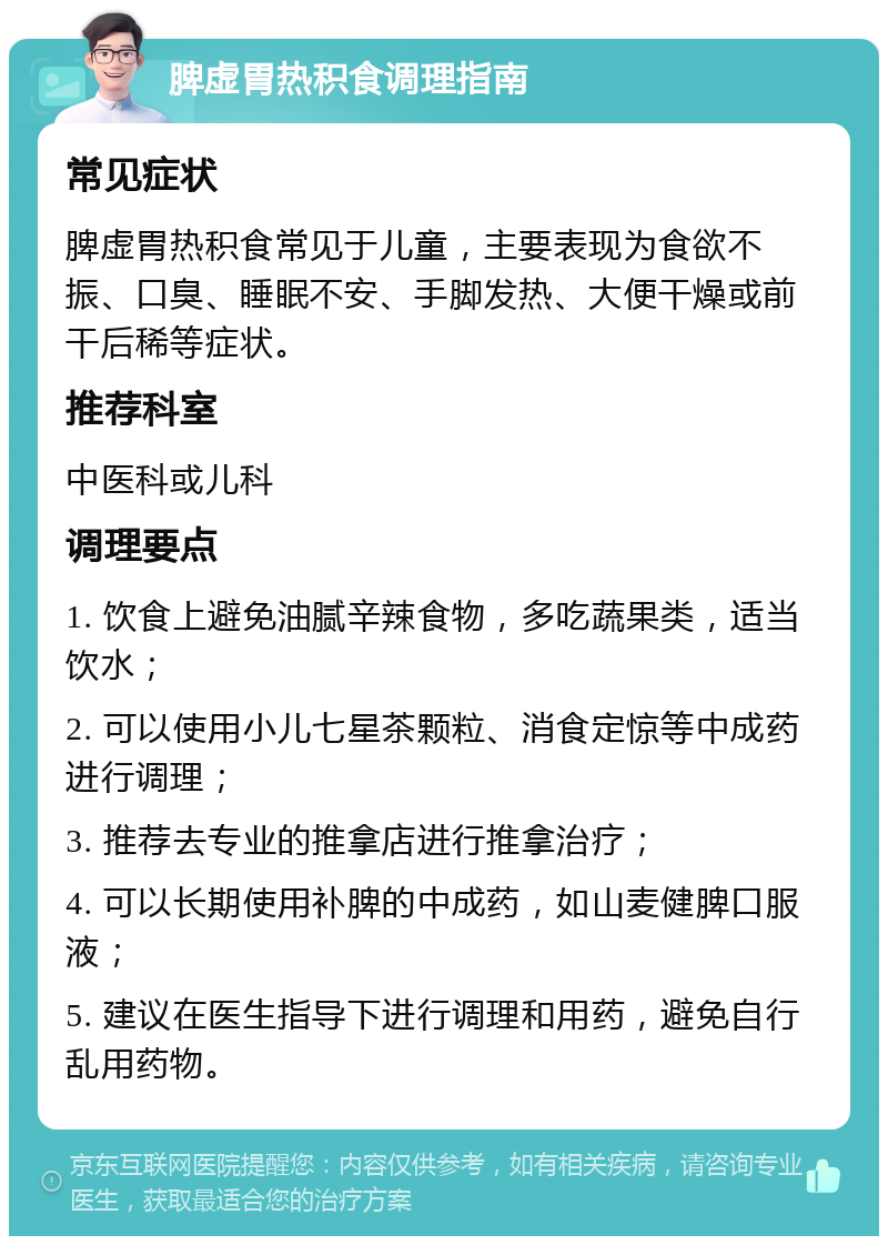 脾虚胃热积食调理指南 常见症状 脾虚胃热积食常见于儿童，主要表现为食欲不振、口臭、睡眠不安、手脚发热、大便干燥或前干后稀等症状。 推荐科室 中医科或儿科 调理要点 1. 饮食上避免油腻辛辣食物，多吃蔬果类，适当饮水； 2. 可以使用小儿七星茶颗粒、消食定惊等中成药进行调理； 3. 推荐去专业的推拿店进行推拿治疗； 4. 可以长期使用补脾的中成药，如山麦健脾口服液； 5. 建议在医生指导下进行调理和用药，避免自行乱用药物。