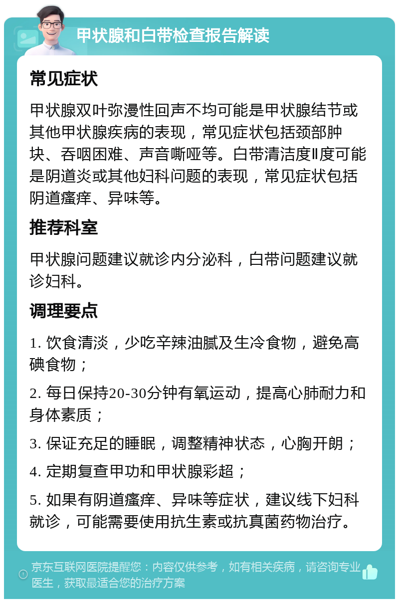 甲状腺和白带检查报告解读 常见症状 甲状腺双叶弥漫性回声不均可能是甲状腺结节或其他甲状腺疾病的表现，常见症状包括颈部肿块、吞咽困难、声音嘶哑等。白带清洁度Ⅱ度可能是阴道炎或其他妇科问题的表现，常见症状包括阴道瘙痒、异味等。 推荐科室 甲状腺问题建议就诊内分泌科，白带问题建议就诊妇科。 调理要点 1. 饮食清淡，少吃辛辣油腻及生冷食物，避免高碘食物； 2. 每日保持20-30分钟有氧运动，提高心肺耐力和身体素质； 3. 保证充足的睡眠，调整精神状态，心胸开朗； 4. 定期复查甲功和甲状腺彩超； 5. 如果有阴道瘙痒、异味等症状，建议线下妇科就诊，可能需要使用抗生素或抗真菌药物治疗。