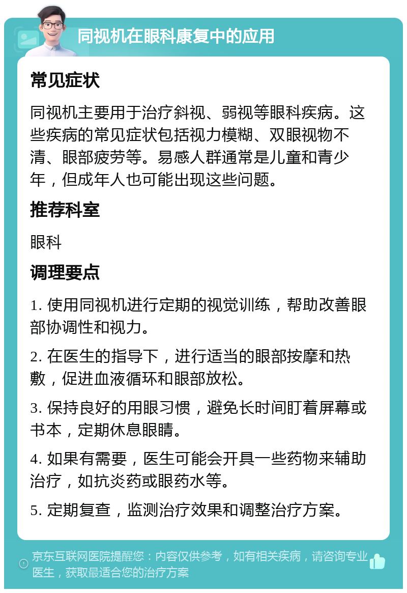 同视机在眼科康复中的应用 常见症状 同视机主要用于治疗斜视、弱视等眼科疾病。这些疾病的常见症状包括视力模糊、双眼视物不清、眼部疲劳等。易感人群通常是儿童和青少年，但成年人也可能出现这些问题。 推荐科室 眼科 调理要点 1. 使用同视机进行定期的视觉训练，帮助改善眼部协调性和视力。 2. 在医生的指导下，进行适当的眼部按摩和热敷，促进血液循环和眼部放松。 3. 保持良好的用眼习惯，避免长时间盯着屏幕或书本，定期休息眼睛。 4. 如果有需要，医生可能会开具一些药物来辅助治疗，如抗炎药或眼药水等。 5. 定期复查，监测治疗效果和调整治疗方案。