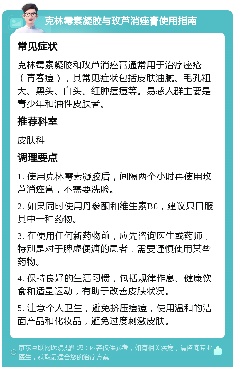 克林霉素凝胶与玫芦消痤膏使用指南 常见症状 克林霉素凝胶和玫芦消痤膏通常用于治疗痤疮（青春痘），其常见症状包括皮肤油腻、毛孔粗大、黑头、白头、红肿痘痘等。易感人群主要是青少年和油性皮肤者。 推荐科室 皮肤科 调理要点 1. 使用克林霉素凝胶后，间隔两个小时再使用玫芦消痤膏，不需要洗脸。 2. 如果同时使用丹参酮和维生素B6，建议只口服其中一种药物。 3. 在使用任何新药物前，应先咨询医生或药师，特别是对于脾虚便溏的患者，需要谨慎使用某些药物。 4. 保持良好的生活习惯，包括规律作息、健康饮食和适量运动，有助于改善皮肤状况。 5. 注意个人卫生，避免挤压痘痘，使用温和的洁面产品和化妆品，避免过度刺激皮肤。