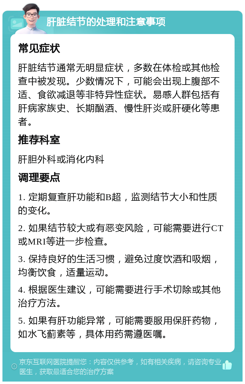 肝脏结节的处理和注意事项 常见症状 肝脏结节通常无明显症状，多数在体检或其他检查中被发现。少数情况下，可能会出现上腹部不适、食欲减退等非特异性症状。易感人群包括有肝病家族史、长期酗酒、慢性肝炎或肝硬化等患者。 推荐科室 肝胆外科或消化内科 调理要点 1. 定期复查肝功能和B超，监测结节大小和性质的变化。 2. 如果结节较大或有恶变风险，可能需要进行CT或MRI等进一步检查。 3. 保持良好的生活习惯，避免过度饮酒和吸烟，均衡饮食，适量运动。 4. 根据医生建议，可能需要进行手术切除或其他治疗方法。 5. 如果有肝功能异常，可能需要服用保肝药物，如水飞蓟素等，具体用药需遵医嘱。