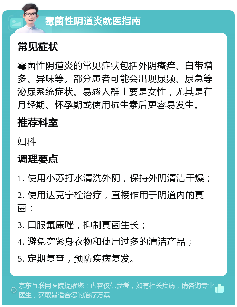 霉菌性阴道炎就医指南 常见症状 霉菌性阴道炎的常见症状包括外阴瘙痒、白带增多、异味等。部分患者可能会出现尿频、尿急等泌尿系统症状。易感人群主要是女性，尤其是在月经期、怀孕期或使用抗生素后更容易发生。 推荐科室 妇科 调理要点 1. 使用小苏打水清洗外阴，保持外阴清洁干燥； 2. 使用达克宁栓治疗，直接作用于阴道内的真菌； 3. 口服氟康唑，抑制真菌生长； 4. 避免穿紧身衣物和使用过多的清洁产品； 5. 定期复查，预防疾病复发。