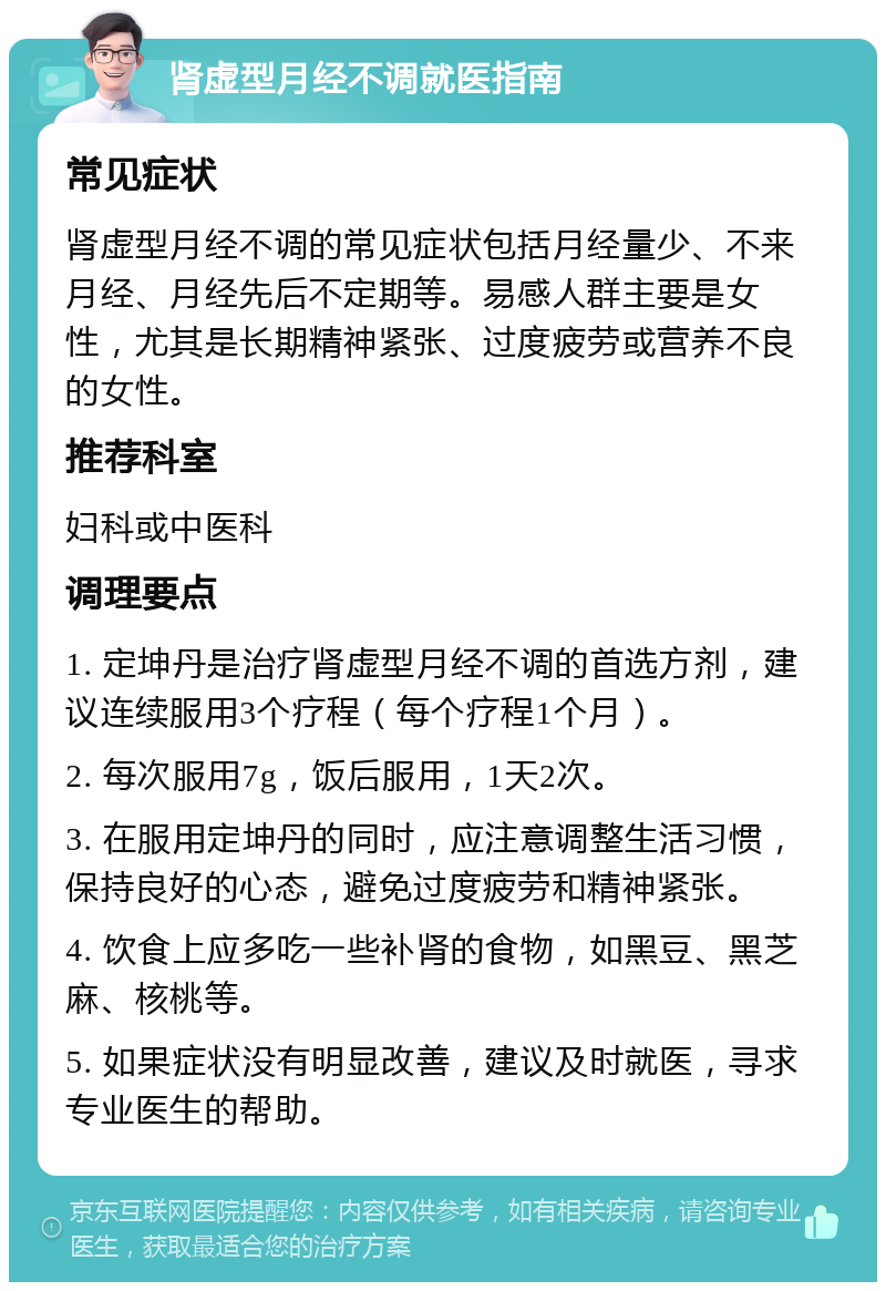 肾虚型月经不调就医指南 常见症状 肾虚型月经不调的常见症状包括月经量少、不来月经、月经先后不定期等。易感人群主要是女性，尤其是长期精神紧张、过度疲劳或营养不良的女性。 推荐科室 妇科或中医科 调理要点 1. 定坤丹是治疗肾虚型月经不调的首选方剂，建议连续服用3个疗程（每个疗程1个月）。 2. 每次服用7g，饭后服用，1天2次。 3. 在服用定坤丹的同时，应注意调整生活习惯，保持良好的心态，避免过度疲劳和精神紧张。 4. 饮食上应多吃一些补肾的食物，如黑豆、黑芝麻、核桃等。 5. 如果症状没有明显改善，建议及时就医，寻求专业医生的帮助。