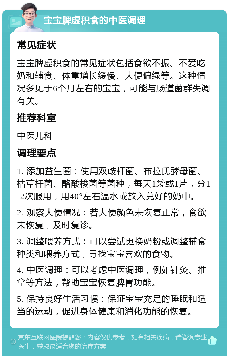 宝宝脾虚积食的中医调理 常见症状 宝宝脾虚积食的常见症状包括食欲不振、不爱吃奶和辅食、体重增长缓慢、大便偏绿等。这种情况多见于6个月左右的宝宝，可能与肠道菌群失调有关。 推荐科室 中医儿科 调理要点 1. 添加益生菌：使用双歧杆菌、布拉氏酵母菌、枯草杆菌、酪酸梭菌等菌种，每天1袋或1片，分1-2次服用，用40°左右温水或放入兑好的奶中。 2. 观察大便情况：若大便颜色未恢复正常，食欲未恢复，及时复诊。 3. 调整喂养方式：可以尝试更换奶粉或调整辅食种类和喂养方式，寻找宝宝喜欢的食物。 4. 中医调理：可以考虑中医调理，例如针灸、推拿等方法，帮助宝宝恢复脾胃功能。 5. 保持良好生活习惯：保证宝宝充足的睡眠和适当的运动，促进身体健康和消化功能的恢复。