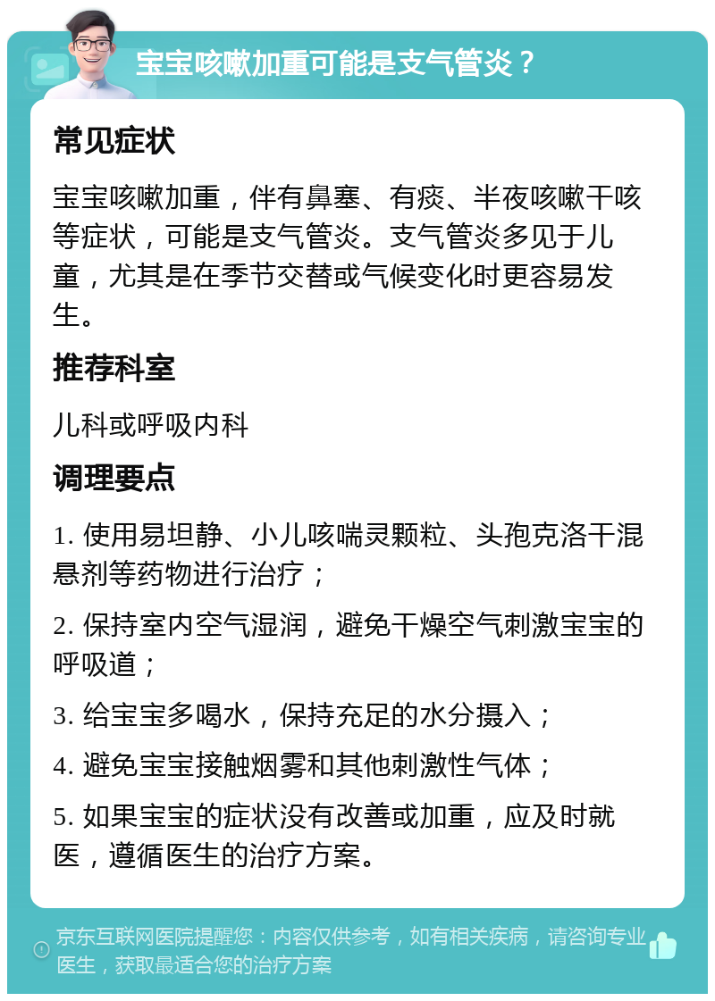 宝宝咳嗽加重可能是支气管炎？ 常见症状 宝宝咳嗽加重，伴有鼻塞、有痰、半夜咳嗽干咳等症状，可能是支气管炎。支气管炎多见于儿童，尤其是在季节交替或气候变化时更容易发生。 推荐科室 儿科或呼吸内科 调理要点 1. 使用易坦静、小儿咳喘灵颗粒、头孢克洛干混悬剂等药物进行治疗； 2. 保持室内空气湿润，避免干燥空气刺激宝宝的呼吸道； 3. 给宝宝多喝水，保持充足的水分摄入； 4. 避免宝宝接触烟雾和其他刺激性气体； 5. 如果宝宝的症状没有改善或加重，应及时就医，遵循医生的治疗方案。