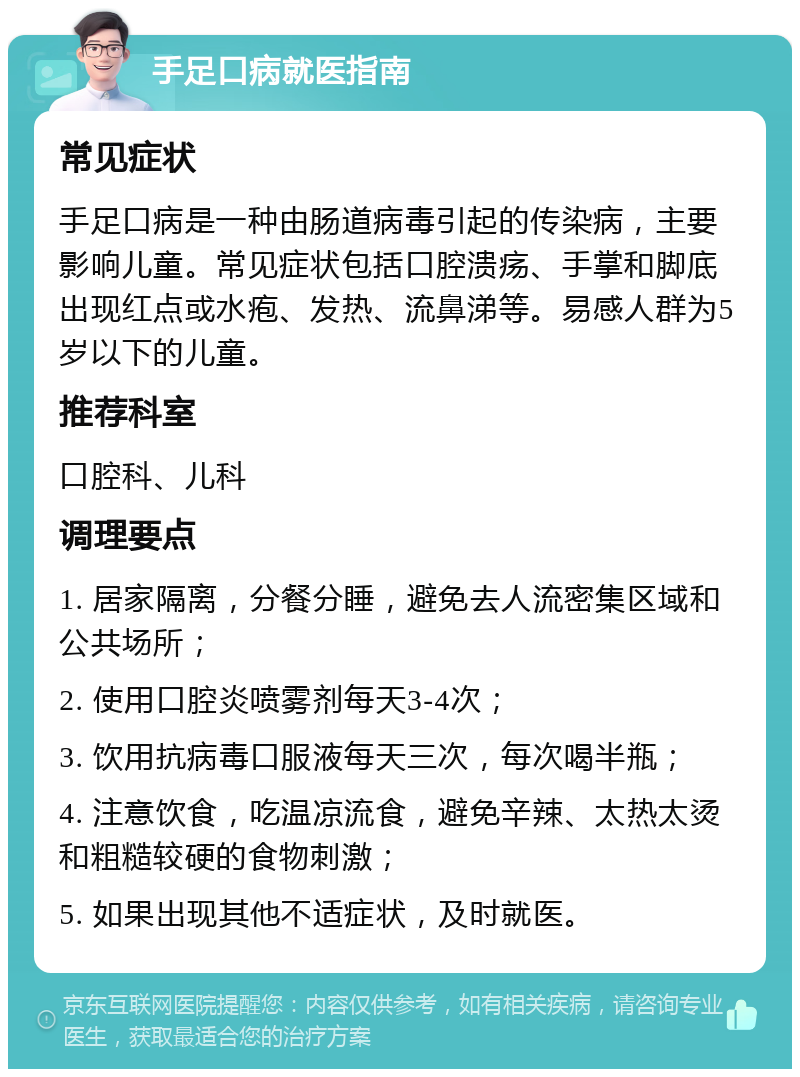 手足口病就医指南 常见症状 手足口病是一种由肠道病毒引起的传染病，主要影响儿童。常见症状包括口腔溃疡、手掌和脚底出现红点或水疱、发热、流鼻涕等。易感人群为5岁以下的儿童。 推荐科室 口腔科、儿科 调理要点 1. 居家隔离，分餐分睡，避免去人流密集区域和公共场所； 2. 使用口腔炎喷雾剂每天3-4次； 3. 饮用抗病毒口服液每天三次，每次喝半瓶； 4. 注意饮食，吃温凉流食，避免辛辣、太热太烫和粗糙较硬的食物刺激； 5. 如果出现其他不适症状，及时就医。