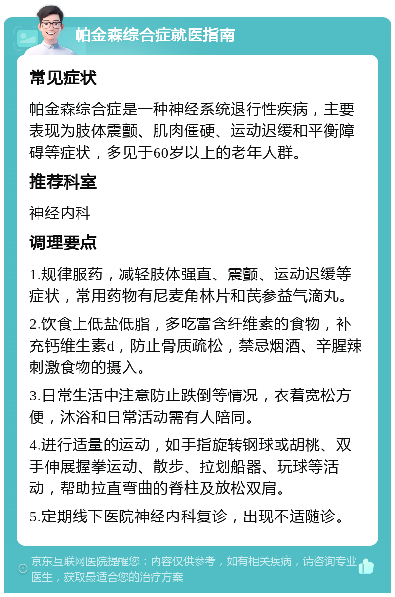 帕金森综合症就医指南 常见症状 帕金森综合症是一种神经系统退行性疾病，主要表现为肢体震颤、肌肉僵硬、运动迟缓和平衡障碍等症状，多见于60岁以上的老年人群。 推荐科室 神经内科 调理要点 1.规律服药，减轻肢体强直、震颤、运动迟缓等症状，常用药物有尼麦角林片和芪参益气滴丸。 2.饮食上低盐低脂，多吃富含纤维素的食物，补充钙维生素d，防止骨质疏松，禁忌烟酒、辛腥辣刺激食物的摄入。 3.日常生活中注意防止跌倒等情况，衣着宽松方便，沐浴和日常活动需有人陪同。 4.进行适量的运动，如手指旋转钢球或胡桃、双手伸展握拳运动、散步、拉划船器、玩球等活动，帮助拉直弯曲的脊柱及放松双肩。 5.定期线下医院神经内科复诊，出现不适随诊。