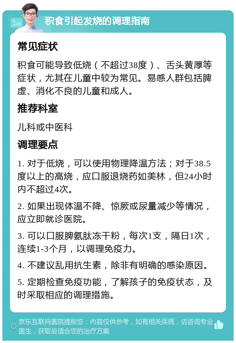 积食引起发烧的调理指南 常见症状 积食可能导致低烧（不超过38度）、舌头黄厚等症状，尤其在儿童中较为常见。易感人群包括脾虚、消化不良的儿童和成人。 推荐科室 儿科或中医科 调理要点 1. 对于低烧，可以使用物理降温方法；对于38.5度以上的高烧，应口服退烧药如美林，但24小时内不超过4次。 2. 如果出现体温不降、惊厥或尿量减少等情况，应立即就诊医院。 3. 可以口服脾氨肽冻干粉，每次1支，隔日1次，连续1-3个月，以调理免疫力。 4. 不建议乱用抗生素，除非有明确的感染原因。 5. 定期检查免疫功能，了解孩子的免疫状态，及时采取相应的调理措施。