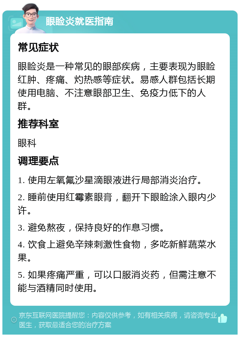 眼睑炎就医指南 常见症状 眼睑炎是一种常见的眼部疾病，主要表现为眼睑红肿、疼痛、灼热感等症状。易感人群包括长期使用电脑、不注意眼部卫生、免疫力低下的人群。 推荐科室 眼科 调理要点 1. 使用左氧氟沙星滴眼液进行局部消炎治疗。 2. 睡前使用红霉素眼膏，翻开下眼睑涂入眼内少许。 3. 避免熬夜，保持良好的作息习惯。 4. 饮食上避免辛辣刺激性食物，多吃新鲜蔬菜水果。 5. 如果疼痛严重，可以口服消炎药，但需注意不能与酒精同时使用。