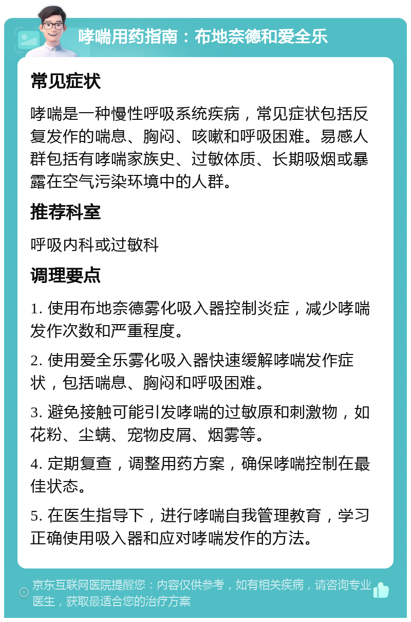 哮喘用药指南：布地奈德和爱全乐 常见症状 哮喘是一种慢性呼吸系统疾病，常见症状包括反复发作的喘息、胸闷、咳嗽和呼吸困难。易感人群包括有哮喘家族史、过敏体质、长期吸烟或暴露在空气污染环境中的人群。 推荐科室 呼吸内科或过敏科 调理要点 1. 使用布地奈德雾化吸入器控制炎症，减少哮喘发作次数和严重程度。 2. 使用爱全乐雾化吸入器快速缓解哮喘发作症状，包括喘息、胸闷和呼吸困难。 3. 避免接触可能引发哮喘的过敏原和刺激物，如花粉、尘螨、宠物皮屑、烟雾等。 4. 定期复查，调整用药方案，确保哮喘控制在最佳状态。 5. 在医生指导下，进行哮喘自我管理教育，学习正确使用吸入器和应对哮喘发作的方法。