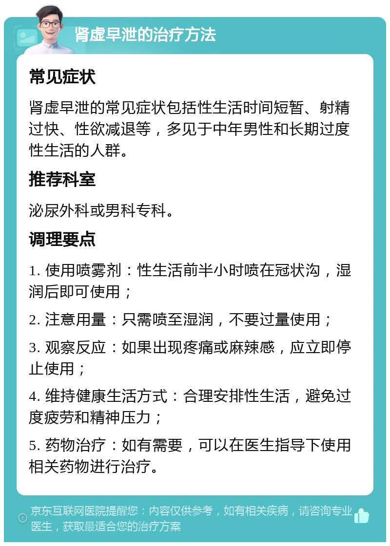 肾虚早泄的治疗方法 常见症状 肾虚早泄的常见症状包括性生活时间短暂、射精过快、性欲减退等，多见于中年男性和长期过度性生活的人群。 推荐科室 泌尿外科或男科专科。 调理要点 1. 使用喷雾剂：性生活前半小时喷在冠状沟，湿润后即可使用； 2. 注意用量：只需喷至湿润，不要过量使用； 3. 观察反应：如果出现疼痛或麻辣感，应立即停止使用； 4. 维持健康生活方式：合理安排性生活，避免过度疲劳和精神压力； 5. 药物治疗：如有需要，可以在医生指导下使用相关药物进行治疗。