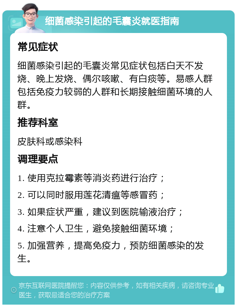 细菌感染引起的毛囊炎就医指南 常见症状 细菌感染引起的毛囊炎常见症状包括白天不发烧、晚上发烧、偶尔咳嗽、有白痰等。易感人群包括免疫力较弱的人群和长期接触细菌环境的人群。 推荐科室 皮肤科或感染科 调理要点 1. 使用克拉霉素等消炎药进行治疗； 2. 可以同时服用莲花清瘟等感冒药； 3. 如果症状严重，建议到医院输液治疗； 4. 注意个人卫生，避免接触细菌环境； 5. 加强营养，提高免疫力，预防细菌感染的发生。