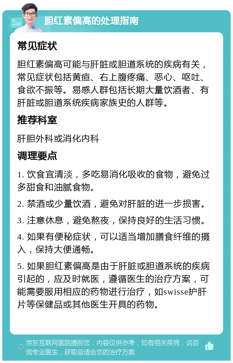 胆红素偏高的处理指南 常见症状 胆红素偏高可能与肝脏或胆道系统的疾病有关，常见症状包括黄疸、右上腹疼痛、恶心、呕吐、食欲不振等。易感人群包括长期大量饮酒者、有肝脏或胆道系统疾病家族史的人群等。 推荐科室 肝胆外科或消化内科 调理要点 1. 饮食宜清淡，多吃易消化吸收的食物，避免过多甜食和油腻食物。 2. 禁酒或少量饮酒，避免对肝脏的进一步损害。 3. 注意休息，避免熬夜，保持良好的生活习惯。 4. 如果有便秘症状，可以适当增加膳食纤维的摄入，保持大便通畅。 5. 如果胆红素偏高是由于肝脏或胆道系统的疾病引起的，应及时就医，遵循医生的治疗方案，可能需要服用相应的药物进行治疗，如swisse护肝片等保健品或其他医生开具的药物。