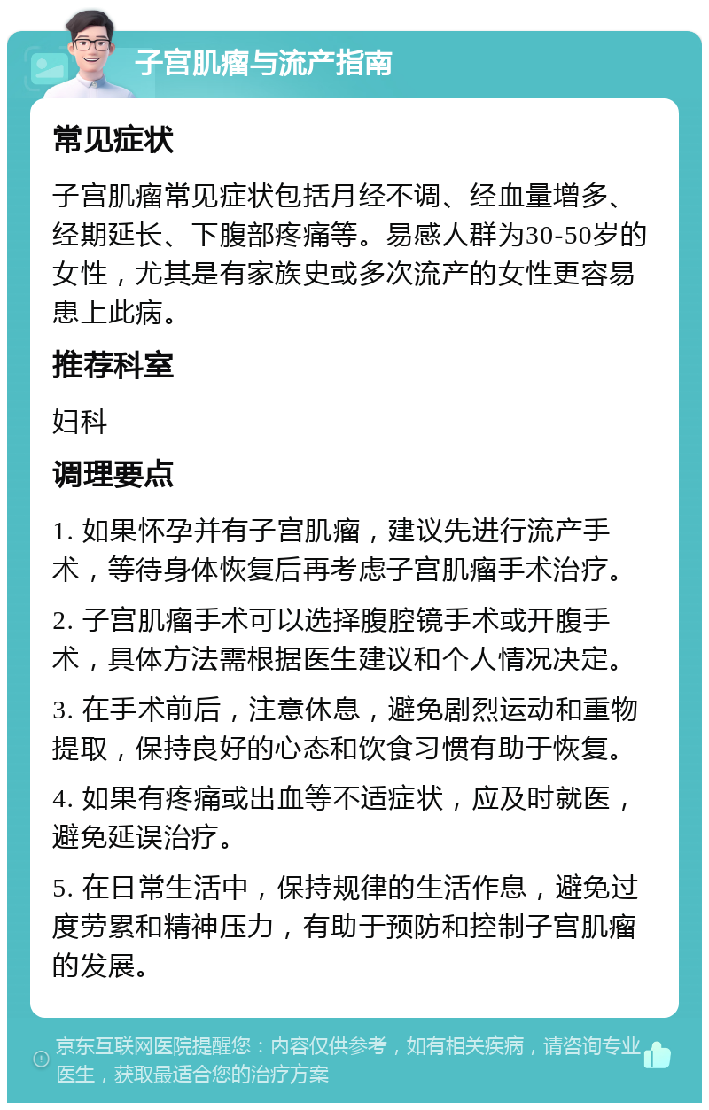 子宫肌瘤与流产指南 常见症状 子宫肌瘤常见症状包括月经不调、经血量增多、经期延长、下腹部疼痛等。易感人群为30-50岁的女性，尤其是有家族史或多次流产的女性更容易患上此病。 推荐科室 妇科 调理要点 1. 如果怀孕并有子宫肌瘤，建议先进行流产手术，等待身体恢复后再考虑子宫肌瘤手术治疗。 2. 子宫肌瘤手术可以选择腹腔镜手术或开腹手术，具体方法需根据医生建议和个人情况决定。 3. 在手术前后，注意休息，避免剧烈运动和重物提取，保持良好的心态和饮食习惯有助于恢复。 4. 如果有疼痛或出血等不适症状，应及时就医，避免延误治疗。 5. 在日常生活中，保持规律的生活作息，避免过度劳累和精神压力，有助于预防和控制子宫肌瘤的发展。