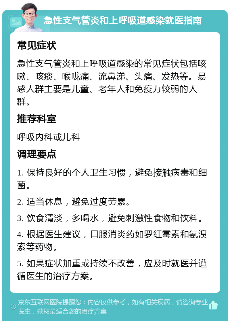 急性支气管炎和上呼吸道感染就医指南 常见症状 急性支气管炎和上呼吸道感染的常见症状包括咳嗽、咳痰、喉咙痛、流鼻涕、头痛、发热等。易感人群主要是儿童、老年人和免疫力较弱的人群。 推荐科室 呼吸内科或儿科 调理要点 1. 保持良好的个人卫生习惯，避免接触病毒和细菌。 2. 适当休息，避免过度劳累。 3. 饮食清淡，多喝水，避免刺激性食物和饮料。 4. 根据医生建议，口服消炎药如罗红霉素和氨溴索等药物。 5. 如果症状加重或持续不改善，应及时就医并遵循医生的治疗方案。