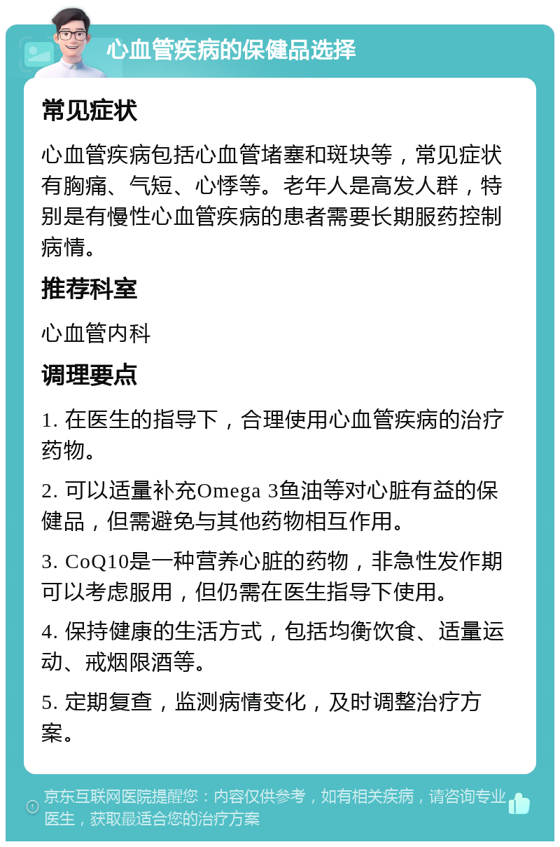 心血管疾病的保健品选择 常见症状 心血管疾病包括心血管堵塞和斑块等，常见症状有胸痛、气短、心悸等。老年人是高发人群，特别是有慢性心血管疾病的患者需要长期服药控制病情。 推荐科室 心血管内科 调理要点 1. 在医生的指导下，合理使用心血管疾病的治疗药物。 2. 可以适量补充Omega 3鱼油等对心脏有益的保健品，但需避免与其他药物相互作用。 3. CoQ10是一种营养心脏的药物，非急性发作期可以考虑服用，但仍需在医生指导下使用。 4. 保持健康的生活方式，包括均衡饮食、适量运动、戒烟限酒等。 5. 定期复查，监测病情变化，及时调整治疗方案。