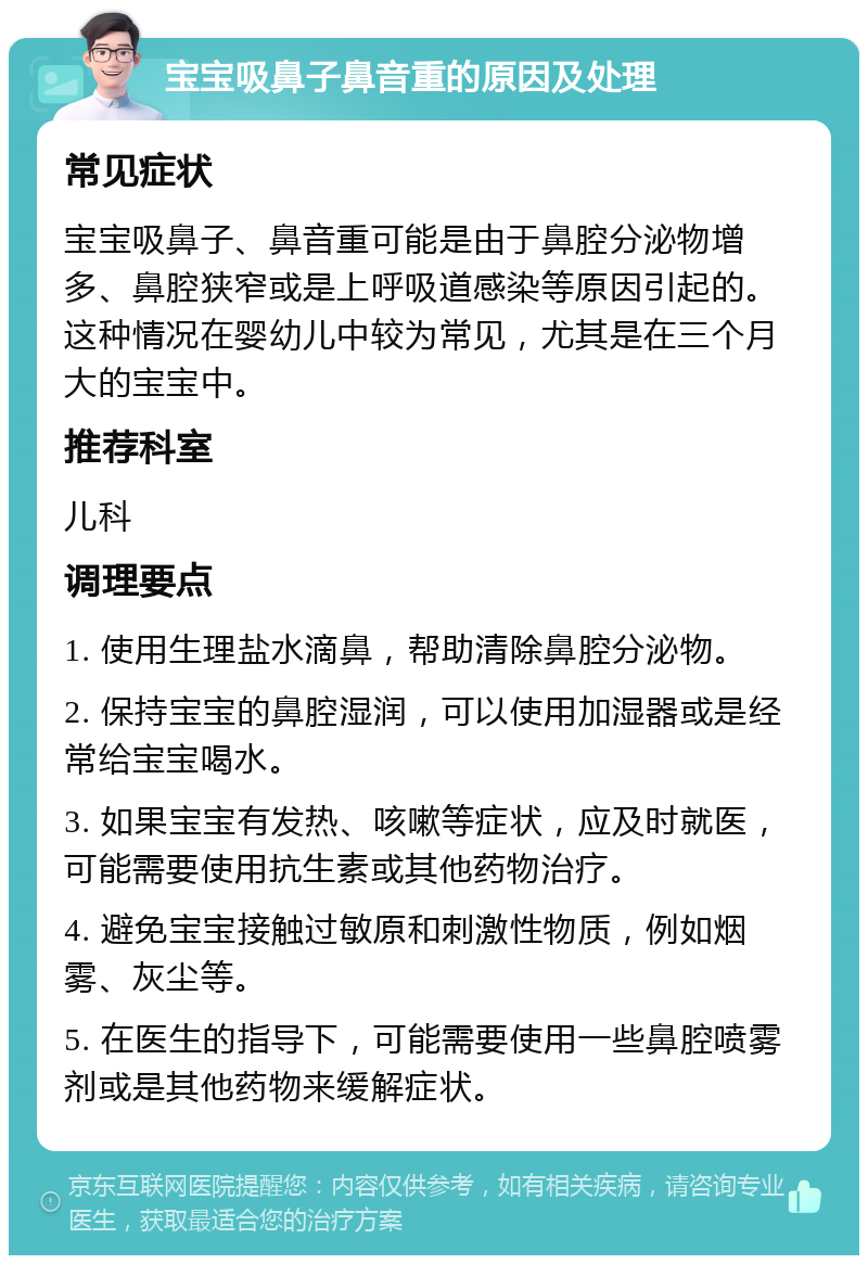 宝宝吸鼻子鼻音重的原因及处理 常见症状 宝宝吸鼻子、鼻音重可能是由于鼻腔分泌物增多、鼻腔狭窄或是上呼吸道感染等原因引起的。这种情况在婴幼儿中较为常见，尤其是在三个月大的宝宝中。 推荐科室 儿科 调理要点 1. 使用生理盐水滴鼻，帮助清除鼻腔分泌物。 2. 保持宝宝的鼻腔湿润，可以使用加湿器或是经常给宝宝喝水。 3. 如果宝宝有发热、咳嗽等症状，应及时就医，可能需要使用抗生素或其他药物治疗。 4. 避免宝宝接触过敏原和刺激性物质，例如烟雾、灰尘等。 5. 在医生的指导下，可能需要使用一些鼻腔喷雾剂或是其他药物来缓解症状。