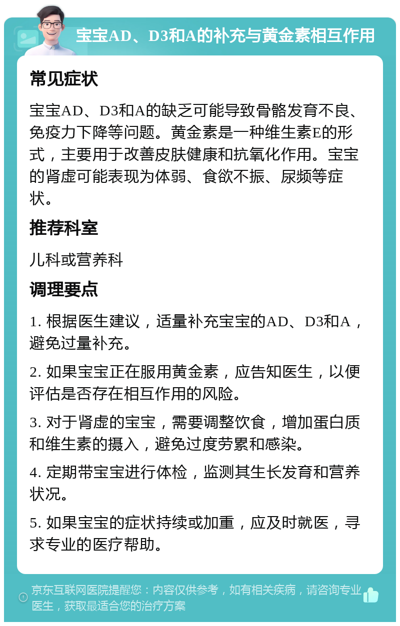 宝宝AD、D3和A的补充与黄金素相互作用 常见症状 宝宝AD、D3和A的缺乏可能导致骨骼发育不良、免疫力下降等问题。黄金素是一种维生素E的形式，主要用于改善皮肤健康和抗氧化作用。宝宝的肾虚可能表现为体弱、食欲不振、尿频等症状。 推荐科室 儿科或营养科 调理要点 1. 根据医生建议，适量补充宝宝的AD、D3和A，避免过量补充。 2. 如果宝宝正在服用黄金素，应告知医生，以便评估是否存在相互作用的风险。 3. 对于肾虚的宝宝，需要调整饮食，增加蛋白质和维生素的摄入，避免过度劳累和感染。 4. 定期带宝宝进行体检，监测其生长发育和营养状况。 5. 如果宝宝的症状持续或加重，应及时就医，寻求专业的医疗帮助。