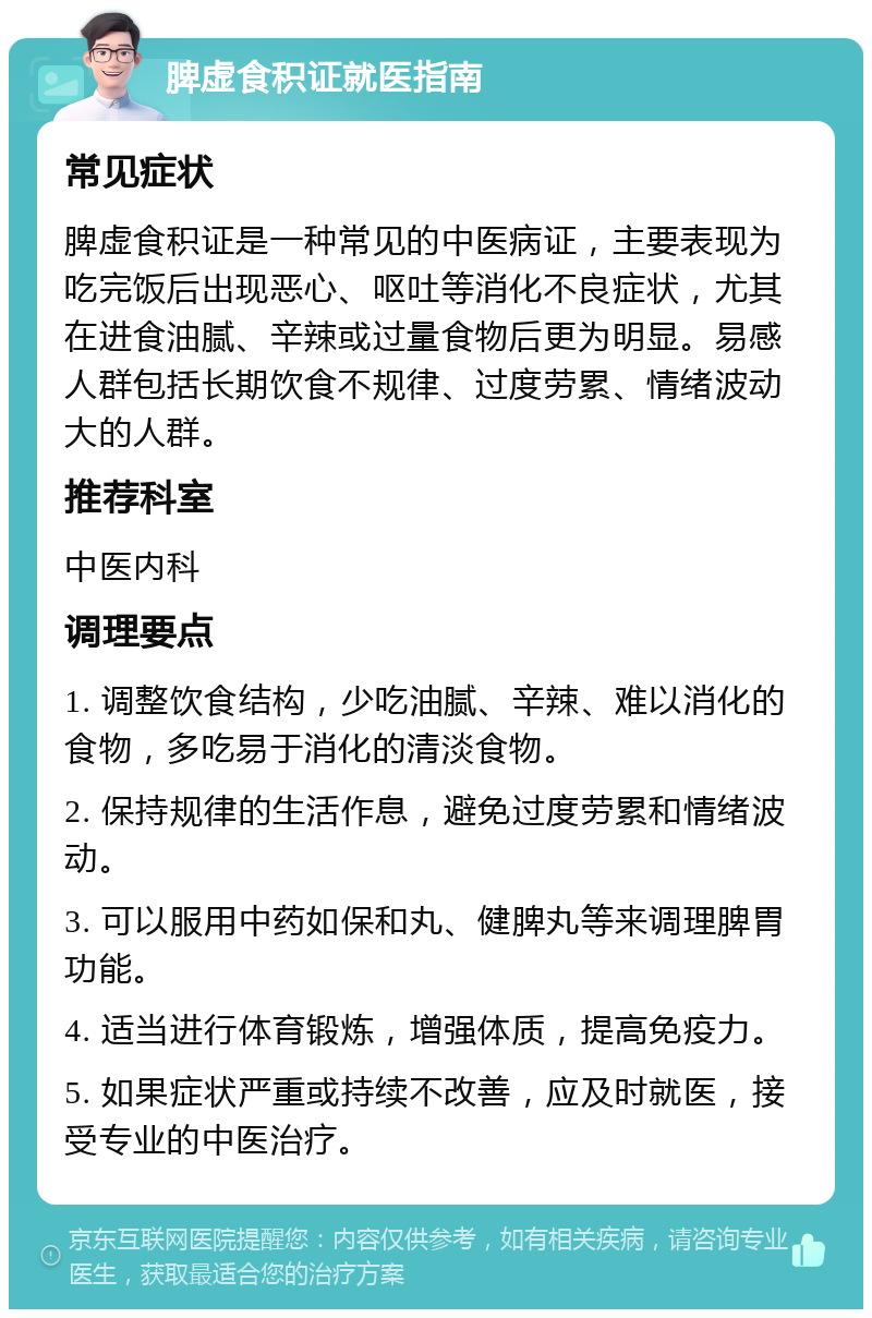 脾虚食积证就医指南 常见症状 脾虚食积证是一种常见的中医病证，主要表现为吃完饭后出现恶心、呕吐等消化不良症状，尤其在进食油腻、辛辣或过量食物后更为明显。易感人群包括长期饮食不规律、过度劳累、情绪波动大的人群。 推荐科室 中医内科 调理要点 1. 调整饮食结构，少吃油腻、辛辣、难以消化的食物，多吃易于消化的清淡食物。 2. 保持规律的生活作息，避免过度劳累和情绪波动。 3. 可以服用中药如保和丸、健脾丸等来调理脾胃功能。 4. 适当进行体育锻炼，增强体质，提高免疫力。 5. 如果症状严重或持续不改善，应及时就医，接受专业的中医治疗。