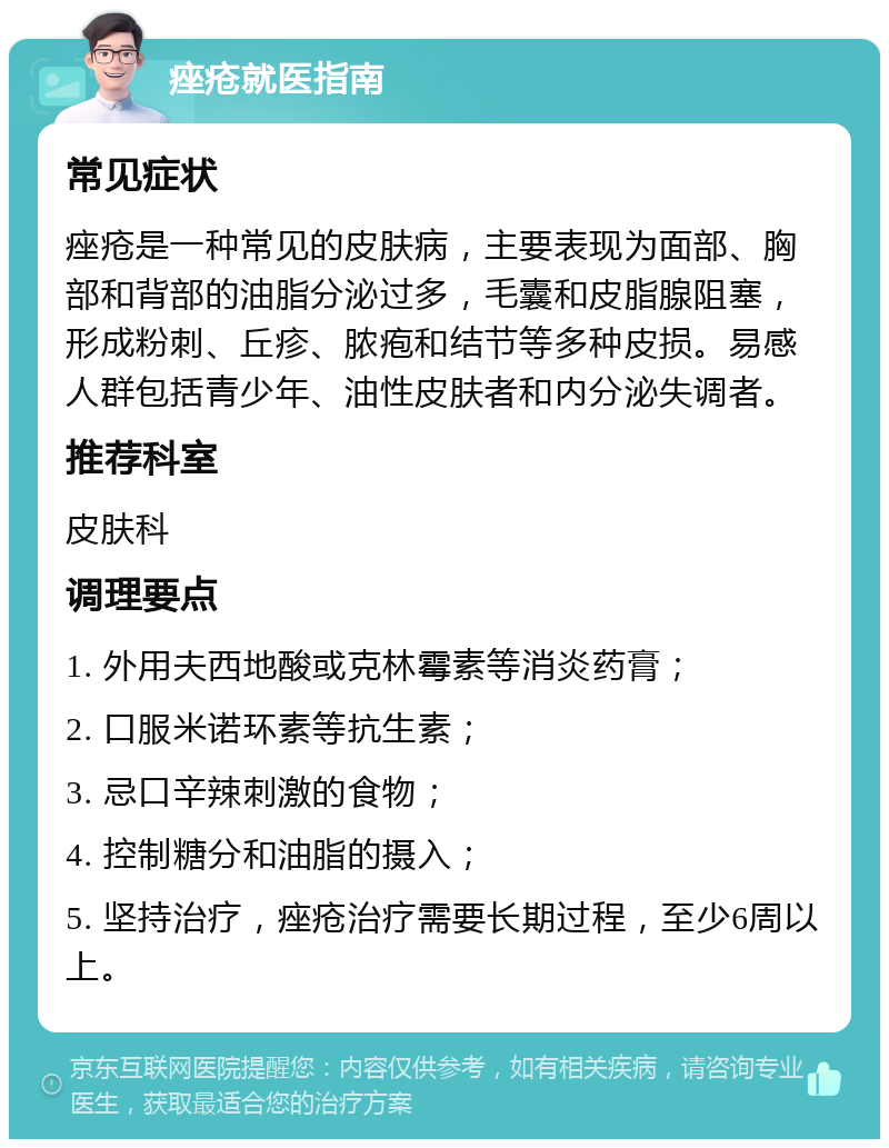 痤疮就医指南 常见症状 痤疮是一种常见的皮肤病，主要表现为面部、胸部和背部的油脂分泌过多，毛囊和皮脂腺阻塞，形成粉刺、丘疹、脓疱和结节等多种皮损。易感人群包括青少年、油性皮肤者和内分泌失调者。 推荐科室 皮肤科 调理要点 1. 外用夫西地酸或克林霉素等消炎药膏； 2. 口服米诺环素等抗生素； 3. 忌口辛辣刺激的食物； 4. 控制糖分和油脂的摄入； 5. 坚持治疗，痤疮治疗需要长期过程，至少6周以上。