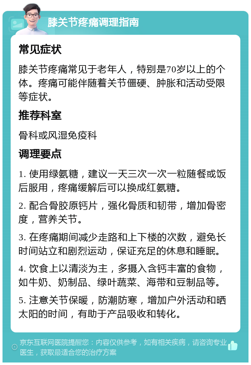 膝关节疼痛调理指南 常见症状 膝关节疼痛常见于老年人，特别是70岁以上的个体。疼痛可能伴随着关节僵硬、肿胀和活动受限等症状。 推荐科室 骨科或风湿免疫科 调理要点 1. 使用绿氨糖，建议一天三次一次一粒随餐或饭后服用，疼痛缓解后可以换成红氨糖。 2. 配合骨胶原钙片，强化骨质和韧带，增加骨密度，营养关节。 3. 在疼痛期间减少走路和上下楼的次数，避免长时间站立和剧烈运动，保证充足的休息和睡眠。 4. 饮食上以清淡为主，多摄入含钙丰富的食物，如牛奶、奶制品、绿叶蔬菜、海带和豆制品等。 5. 注意关节保暖，防潮防寒，增加户外活动和晒太阳的时间，有助于产品吸收和转化。