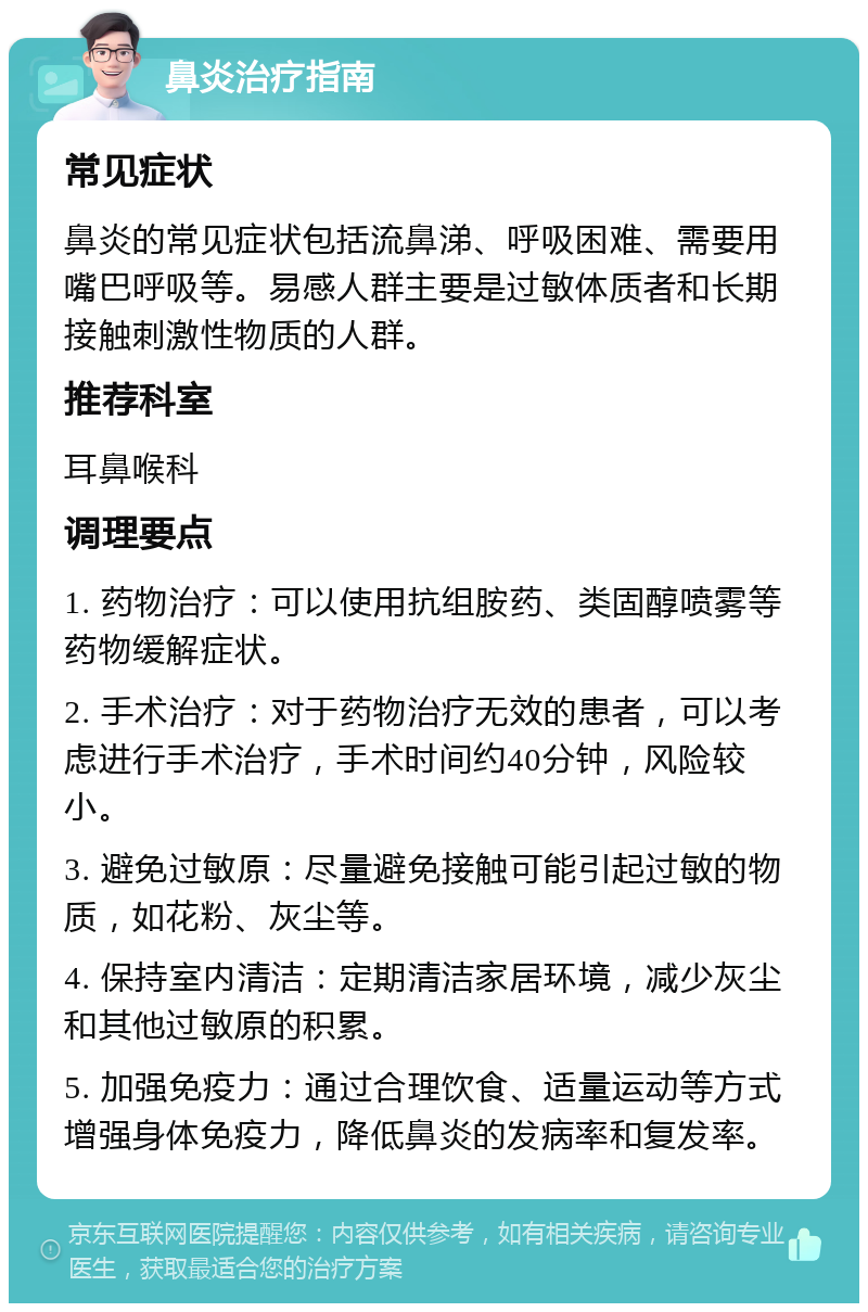 鼻炎治疗指南 常见症状 鼻炎的常见症状包括流鼻涕、呼吸困难、需要用嘴巴呼吸等。易感人群主要是过敏体质者和长期接触刺激性物质的人群。 推荐科室 耳鼻喉科 调理要点 1. 药物治疗：可以使用抗组胺药、类固醇喷雾等药物缓解症状。 2. 手术治疗：对于药物治疗无效的患者，可以考虑进行手术治疗，手术时间约40分钟，风险较小。 3. 避免过敏原：尽量避免接触可能引起过敏的物质，如花粉、灰尘等。 4. 保持室内清洁：定期清洁家居环境，减少灰尘和其他过敏原的积累。 5. 加强免疫力：通过合理饮食、适量运动等方式增强身体免疫力，降低鼻炎的发病率和复发率。