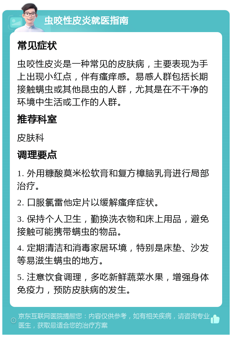 虫咬性皮炎就医指南 常见症状 虫咬性皮炎是一种常见的皮肤病，主要表现为手上出现小红点，伴有瘙痒感。易感人群包括长期接触螨虫或其他昆虫的人群，尤其是在不干净的环境中生活或工作的人群。 推荐科室 皮肤科 调理要点 1. 外用糠酸莫米松软膏和复方樟脑乳膏进行局部治疗。 2. 口服氯雷他定片以缓解瘙痒症状。 3. 保持个人卫生，勤换洗衣物和床上用品，避免接触可能携带螨虫的物品。 4. 定期清洁和消毒家居环境，特别是床垫、沙发等易滋生螨虫的地方。 5. 注意饮食调理，多吃新鲜蔬菜水果，增强身体免疫力，预防皮肤病的发生。