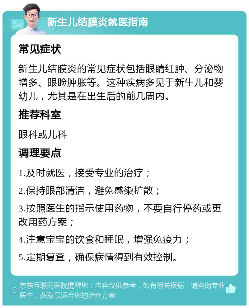 新生儿结膜炎就医指南 常见症状 新生儿结膜炎的常见症状包括眼睛红肿、分泌物增多、眼睑肿胀等。这种疾病多见于新生儿和婴幼儿，尤其是在出生后的前几周内。 推荐科室 眼科或儿科 调理要点 1.及时就医，接受专业的治疗； 2.保持眼部清洁，避免感染扩散； 3.按照医生的指示使用药物，不要自行停药或更改用药方案； 4.注意宝宝的饮食和睡眠，增强免疫力； 5.定期复查，确保病情得到有效控制。