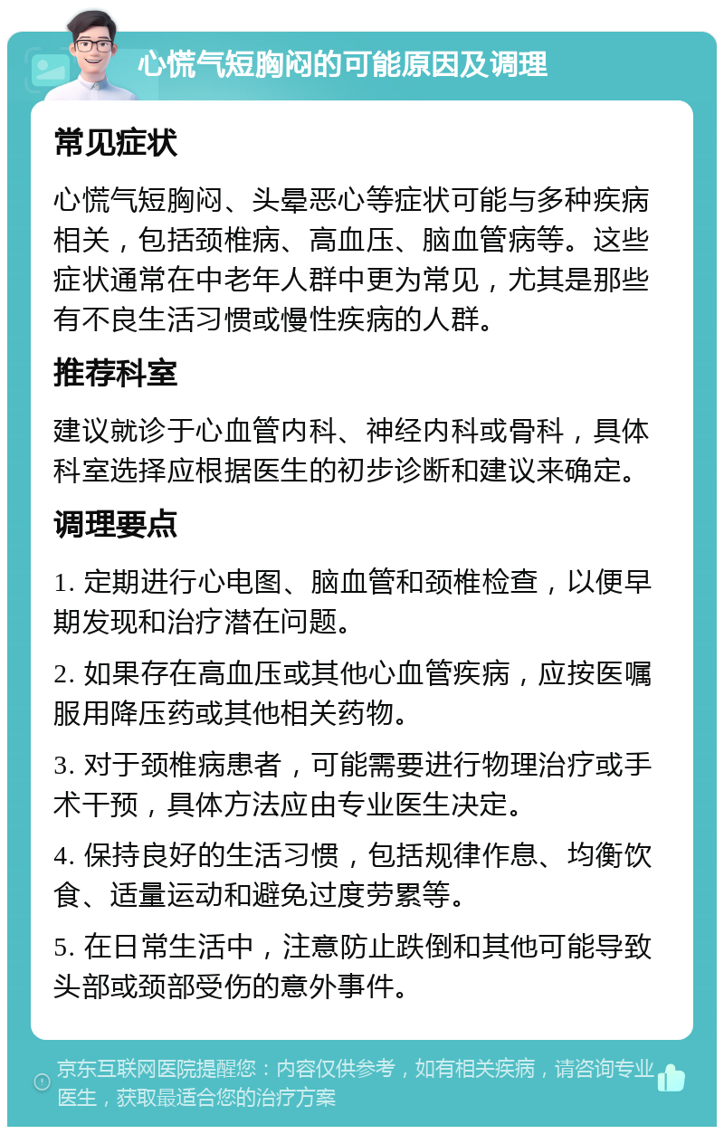 心慌气短胸闷的可能原因及调理 常见症状 心慌气短胸闷、头晕恶心等症状可能与多种疾病相关，包括颈椎病、高血压、脑血管病等。这些症状通常在中老年人群中更为常见，尤其是那些有不良生活习惯或慢性疾病的人群。 推荐科室 建议就诊于心血管内科、神经内科或骨科，具体科室选择应根据医生的初步诊断和建议来确定。 调理要点 1. 定期进行心电图、脑血管和颈椎检查，以便早期发现和治疗潜在问题。 2. 如果存在高血压或其他心血管疾病，应按医嘱服用降压药或其他相关药物。 3. 对于颈椎病患者，可能需要进行物理治疗或手术干预，具体方法应由专业医生决定。 4. 保持良好的生活习惯，包括规律作息、均衡饮食、适量运动和避免过度劳累等。 5. 在日常生活中，注意防止跌倒和其他可能导致头部或颈部受伤的意外事件。