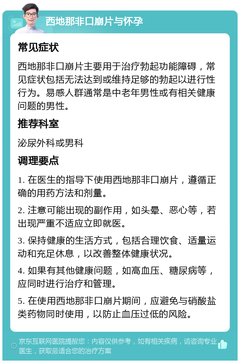 西地那非口崩片与怀孕 常见症状 西地那非口崩片主要用于治疗勃起功能障碍，常见症状包括无法达到或维持足够的勃起以进行性行为。易感人群通常是中老年男性或有相关健康问题的男性。 推荐科室 泌尿外科或男科 调理要点 1. 在医生的指导下使用西地那非口崩片，遵循正确的用药方法和剂量。 2. 注意可能出现的副作用，如头晕、恶心等，若出现严重不适应立即就医。 3. 保持健康的生活方式，包括合理饮食、适量运动和充足休息，以改善整体健康状况。 4. 如果有其他健康问题，如高血压、糖尿病等，应同时进行治疗和管理。 5. 在使用西地那非口崩片期间，应避免与硝酸盐类药物同时使用，以防止血压过低的风险。