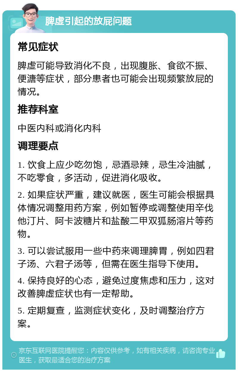 脾虚引起的放屁问题 常见症状 脾虚可能导致消化不良，出现腹胀、食欲不振、便溏等症状，部分患者也可能会出现频繁放屁的情况。 推荐科室 中医内科或消化内科 调理要点 1. 饮食上应少吃勿饱，忌酒忌辣，忌生冷油腻，不吃零食，多活动，促进消化吸收。 2. 如果症状严重，建议就医，医生可能会根据具体情况调整用药方案，例如暂停或调整使用辛伐他汀片、阿卡波糖片和盐酸二甲双狐肠溶片等药物。 3. 可以尝试服用一些中药来调理脾胃，例如四君子汤、六君子汤等，但需在医生指导下使用。 4. 保持良好的心态，避免过度焦虑和压力，这对改善脾虚症状也有一定帮助。 5. 定期复查，监测症状变化，及时调整治疗方案。