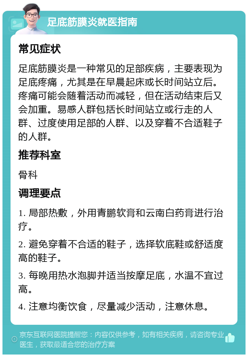 足底筋膜炎就医指南 常见症状 足底筋膜炎是一种常见的足部疾病，主要表现为足底疼痛，尤其是在早晨起床或长时间站立后。疼痛可能会随着活动而减轻，但在活动结束后又会加重。易感人群包括长时间站立或行走的人群、过度使用足部的人群、以及穿着不合适鞋子的人群。 推荐科室 骨科 调理要点 1. 局部热敷，外用青鹏软膏和云南白药膏进行治疗。 2. 避免穿着不合适的鞋子，选择软底鞋或舒适度高的鞋子。 3. 每晚用热水泡脚并适当按摩足底，水温不宜过高。 4. 注意均衡饮食，尽量减少活动，注意休息。